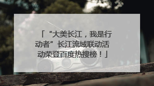 “大美长江，我是行动者”长江流域联动活动荣登百度热搜榜！