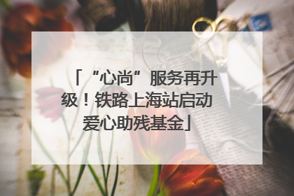 “心尚”服务再升级！铁路上海站启动爱心助残基金