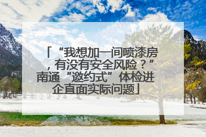 “我想加一间喷漆房，有没有安全风险？”南通“邀约式”体检进企直面实际问题
