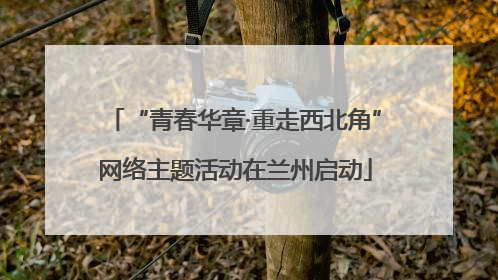 “青春华章·重走西北角”网络主题活动在兰州启动