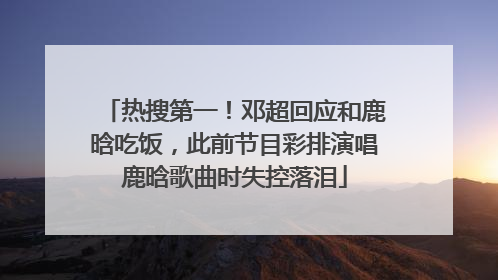 热搜第一！邓超回应和鹿晗吃饭，此前节目彩排演唱鹿晗歌曲时失控落泪