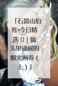 石景山拍客•今日精选 ㉓｜镜头里铺展的烟火画卷（上）