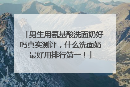 男生用氨基酸洗面奶好吗真实测评，什么洗面奶最好用排行第一！