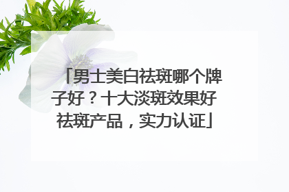 男士美白祛斑哪个牌子好？十大淡斑效果好祛斑产品，实力认证