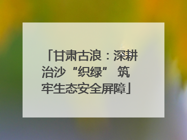 甘肃古浪：深耕治沙“织绿” 筑牢生态安全屏障
