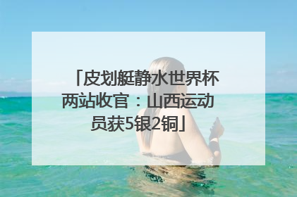 皮划艇静水世界杯两站收官：山西运动员获5银2铜