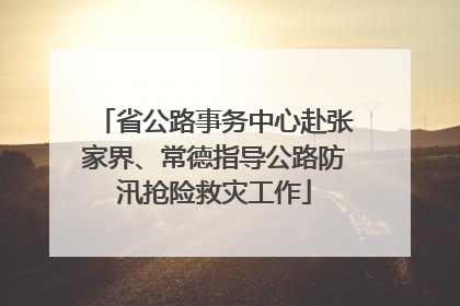 省公路事务中心赴张家界、常德指导公路防汛抢险救灾工作