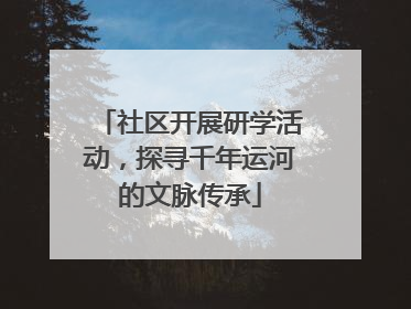 社区开展研学活动，探寻千年运河的文脉传承