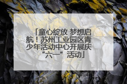 童心绽放 梦想启航！苏州工业园区青少年活动中心开展庆“六一”活动