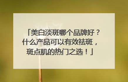 美白淡斑哪个品牌好？什么产品可以有效祛斑，斑点肌的热门之选！