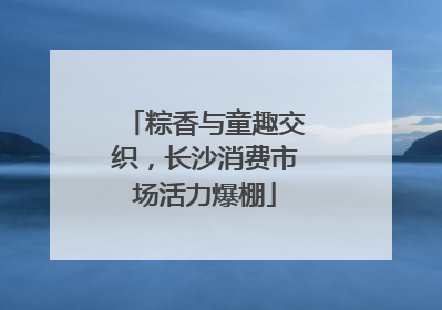 粽香与童趣交织，长沙消费市场活力爆棚