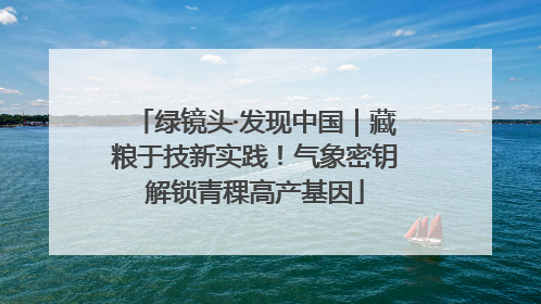 绿镜头·发现中国｜藏粮于技新实践！气象密钥解锁青稞高产基因