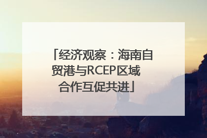 经济观察：海南自贸港与RCEP区域合作互促共进