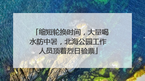 缩短轮换时间，大量喝水防中暑，北海公园工作人员顶着烈日验票