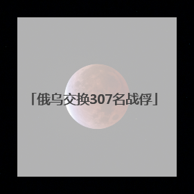 俄乌交换307名战俘