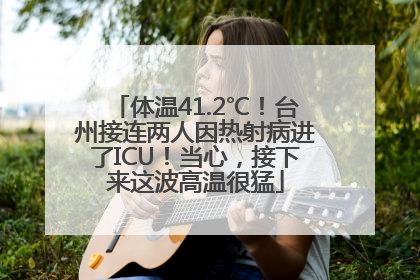 体温41.2℃！台州接连两人因热射病进了ICU！当心，接下来这波高温很猛