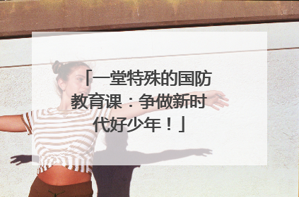 一堂特殊的国防教育课：争做新时代好少年！