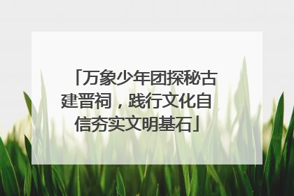 万象少年团探秘古建晋祠，践行文化自信夯实文明基石