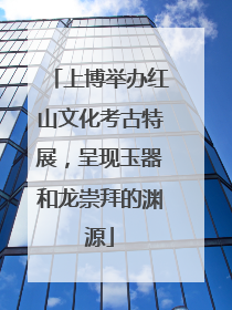 上博举办红山文化考古特展，呈现玉器和龙崇拜的渊源
