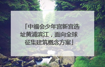 中福会少年宫新宫选址黄浦滨江，面向全球征集建筑概念方案