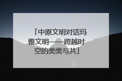 中原文明对话玛雅文明——跨越时空的美美与共