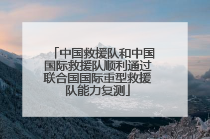 中国救援队和中国国际救援队顺利通过联合国国际重型救援队能力复测