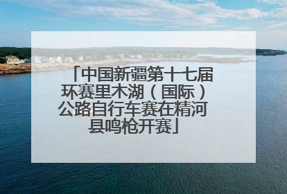 中国新疆第十七届环赛里木湖（国际）公路自行车赛在精河县鸣枪开赛