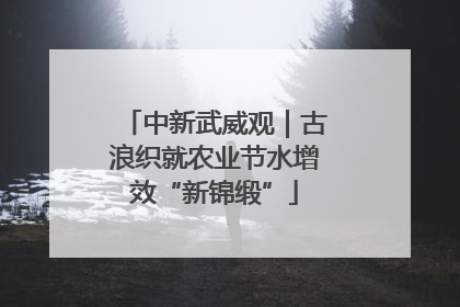 中新武威观｜古浪织就农业节水增效“新锦缎”
