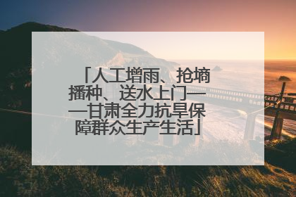 人工增雨、抢墒播种、送水上门——甘肃全力抗旱保障群众生产生活