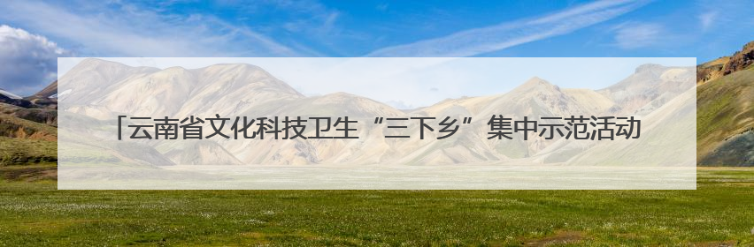 云南省文化科技卫生“三下乡”集中示范活动拉开大学生暑期“三下乡”社会实践活动序幕