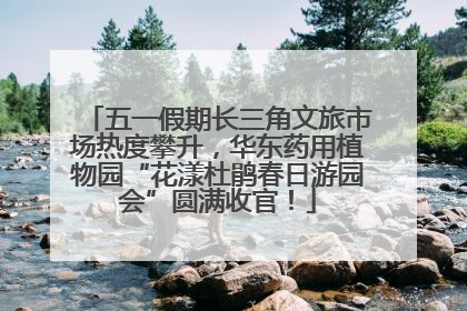 五一假期长三角文旅市场热度攀升，华东药用植物园“花漾杜鹃春日游园会”圆满收官！