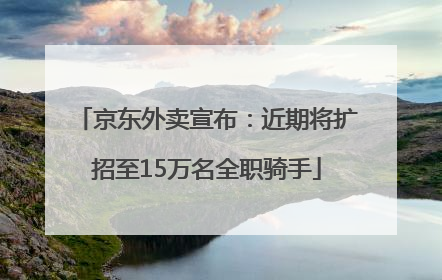 京东外卖宣布：近期将扩招至15万名全职骑手