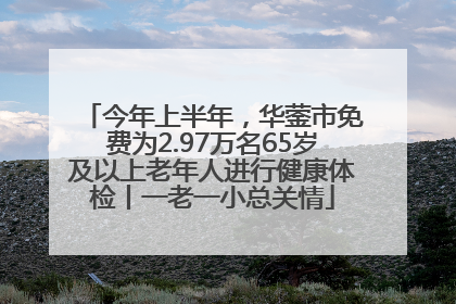 今年上半年，华蓥市免费为2.97万名65岁及以上老年人进行健康体检丨一老一小总关情