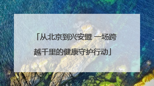 从北京到兴安盟 一场跨越千里的健康守护行动