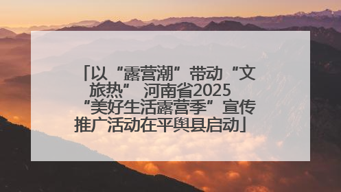 以“露营潮”带动“文旅热” 河南省2025“美好生活露营季”宣传推广活动在平舆县启动