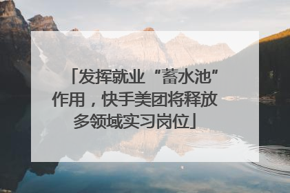 发挥就业“蓄水池”作用，快手美团将释放多领域实习岗位