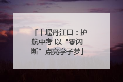 十堰丹江口：护航中考 以“零闪断”点亮学子梦