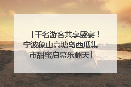 千名游客共享盛宴！宁波象山高塘岛西瓜集市甜蜜启幕乐翻天