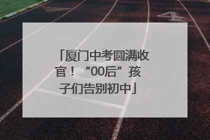厦门中考圆满收官！“00后”孩子们告别初中