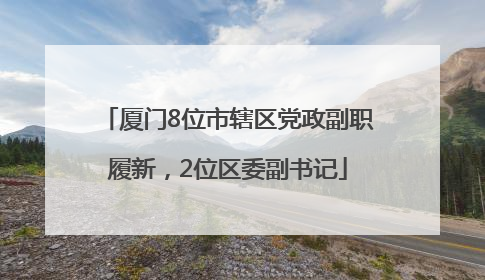 厦门8位市辖区党政副职履新，2位区委副书记