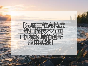先临三维高精度三维扫描技术在重工机械领域的创新应用实践