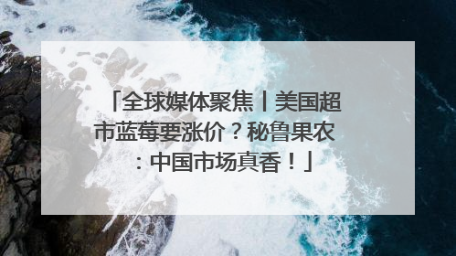 全球媒体聚焦丨美国超市蓝莓要涨价？秘鲁果农：中国市场真香！