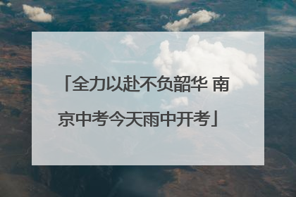 全力以赴不负韶华 南京中考今天雨中开考