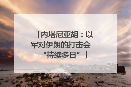 内塔尼亚胡：以军对伊朗的打击会“持续多日”