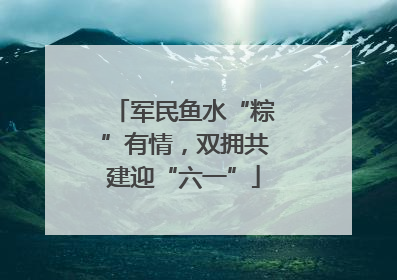 军民鱼水“粽”有情，双拥共建迎“六一”
