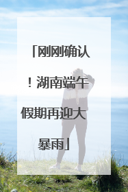刚刚确认！湖南端午假期再迎大暴雨