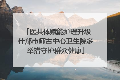 医共体赋能护理升级 什邡市师古中心卫生院多举措守护群众健康