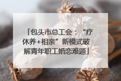 包头市总工会：“疗休养+相亲”新模式破解青年职工婚恋难题