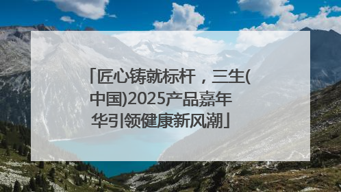匠心铸就标杆，三生(中国)2025产品嘉年华引领健康新风潮