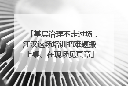 基层治理不走过场，江汉这场培训把难题搬上桌、在现场见真章